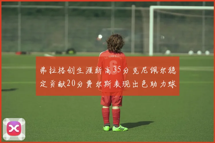 弗拉格创生涯新高35分克尼佩尔稳定贡献20分费尔斯表现出色助力球队