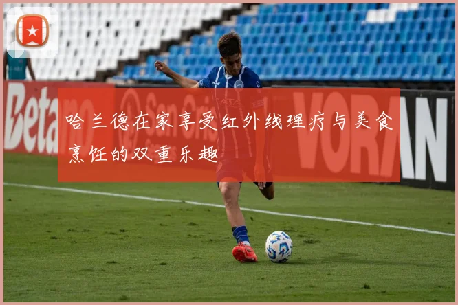 哈兰德在家享受红外线理疗与美食烹饪的双重乐趣
