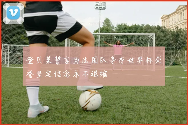 登贝莱誓言为法国队争夺世界杯荣誉坚定信念永不退缩