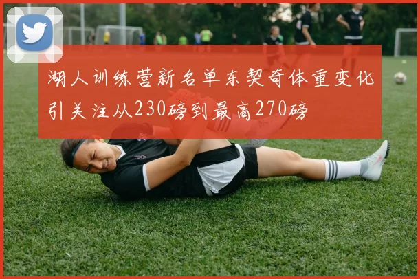 湖人训练营新名单东契奇体重变化引关注从230磅到最高270磅