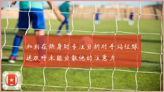 加利在热身时专注分析对手站位球迷欢呼未能分散他的注意力
