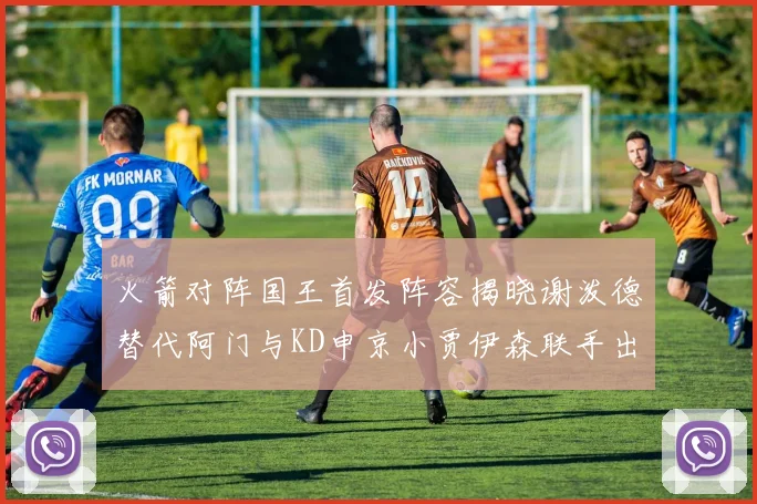 火箭对阵国王首发阵容揭晓谢泼德替代阿门与KD申京小贾伊森联手出战