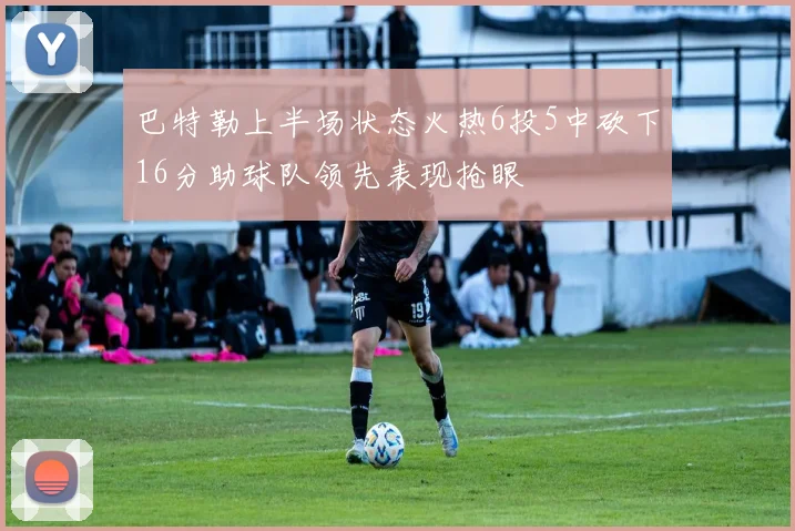 巴特勒上半场状态火热6投5中砍下16分助球队领先表现抢眼