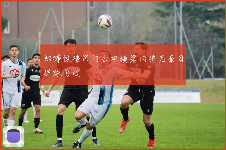 郑铮惊艳吊门击中横梁门将无奈目送球飞过