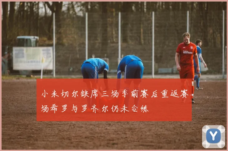 小米切尔缺席三场季前赛后重返赛场希罗与罗齐尔仍未合练