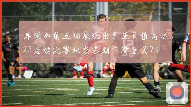库明加前五场表现出色正负值高达25后续比赛状态急剧下滑至负74