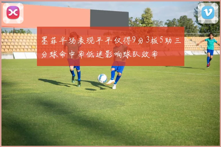 墨菲半场表现平平仅得9分3板5助三分球命中率低迷影响球队效率