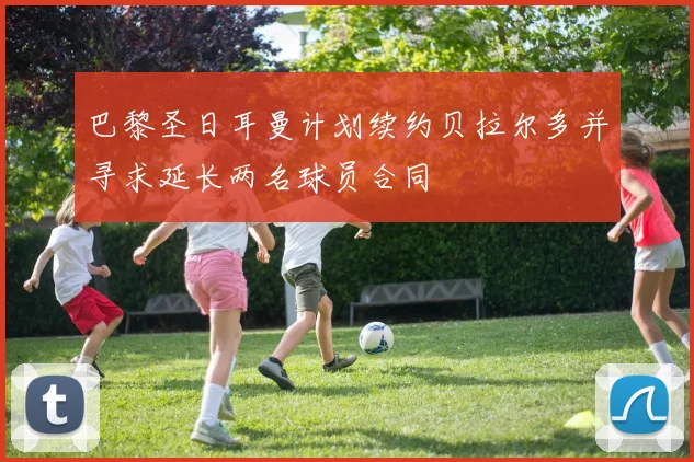 巴黎圣日耳曼计划续约贝拉尔多并寻求延长两名球员合同