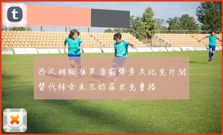 西汉姆瞄准罗马前锋多夫比克计划替代转会米兰的菲尔克鲁格