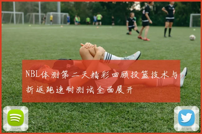 NBL体测第二天精彩回顾投篮技术与折返跑速耐测试全面展开
