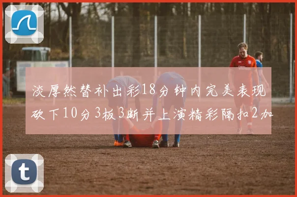 淡厚然替补出彩18分钟内完美表现砍下10分3板3断并上演精彩隔扣2加1