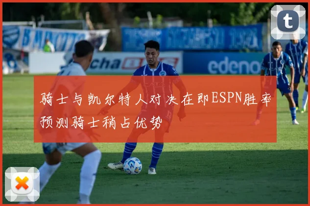 骑士与凯尔特人对决在即ESPN胜率预测骑士稍占优势