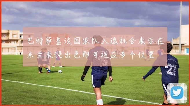 巴特萨基谈国家队入选机会表示在米兰表现出色即可适应多个位置