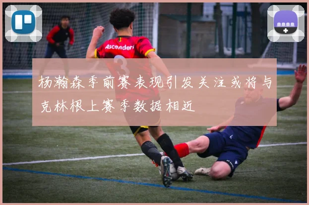 杨瀚森季前赛表现引发关注或将与克林根上赛季数据相近