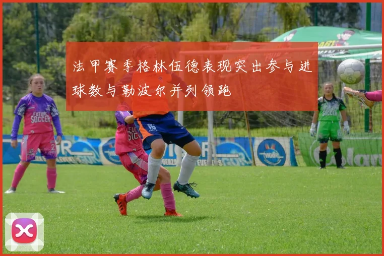 法甲赛季格林伍德表现突出参与进球数与勒波尔并列领跑
