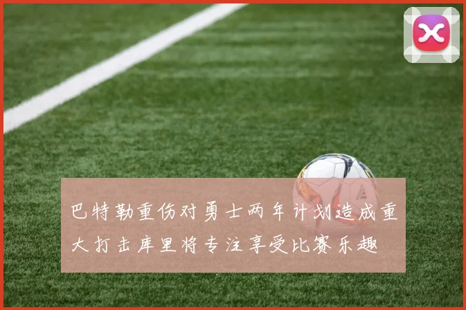 巴特勒重伤对勇士两年计划造成重大打击库里将专注享受比赛乐趣