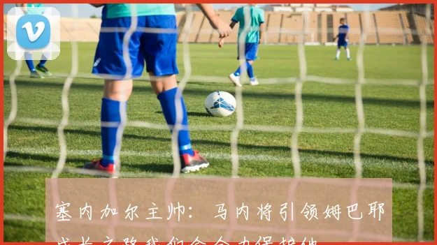塞内加尔主帅：马内将引领姆巴耶成长之路我们会全力保护他